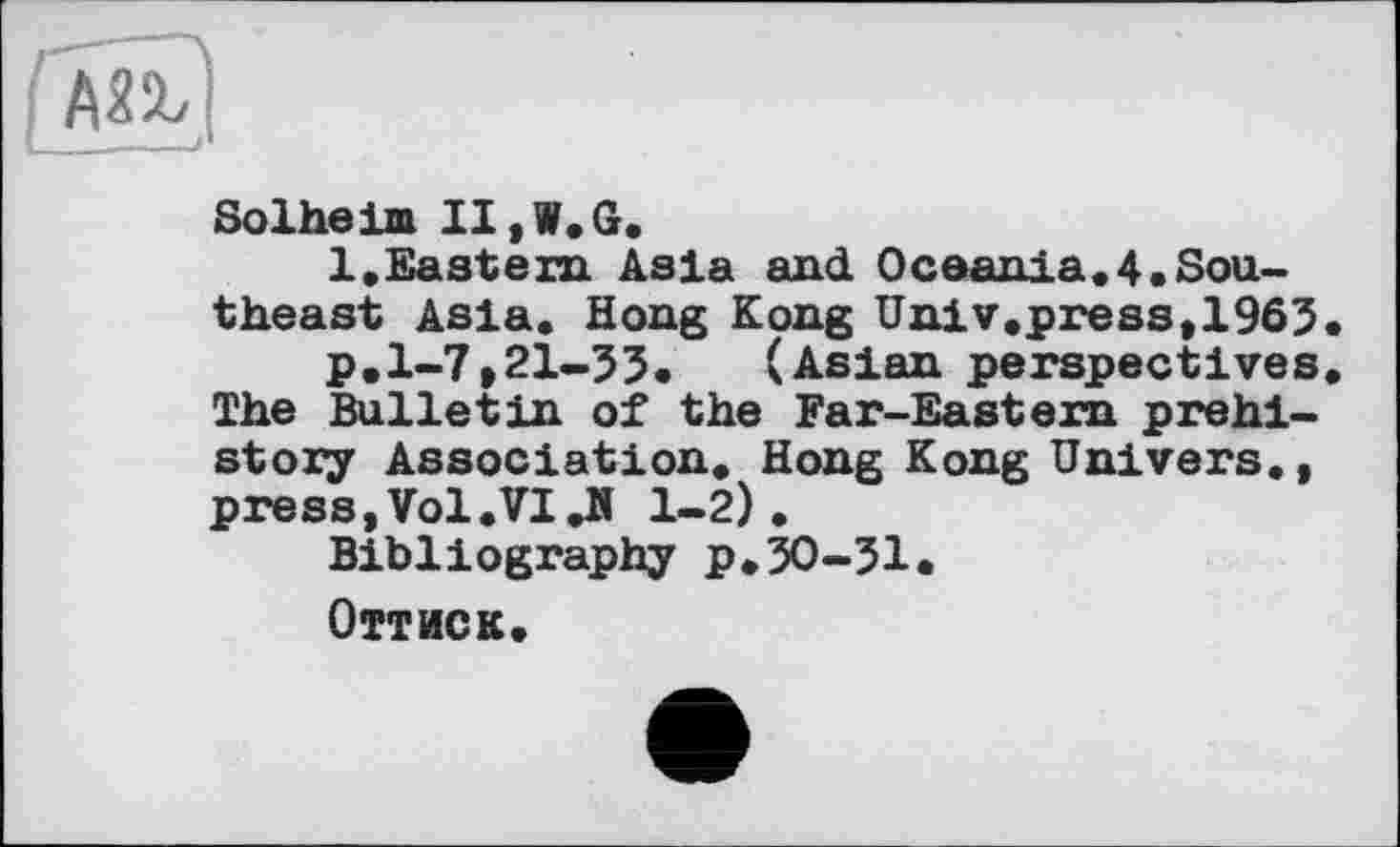 ﻿Solheim II, W. G.
1,Eastern Asia and Oceania.4«Southeast Asia. Hong Kong Univ.press, 1963
p.1-7,21-33. (Asian perspectives The Bulletin of the Far-Eastern prehistory Association. Hong Kong Univers., press,Vol.VI.H 1-2).
Bibliography p.30-31«
Оттиск.